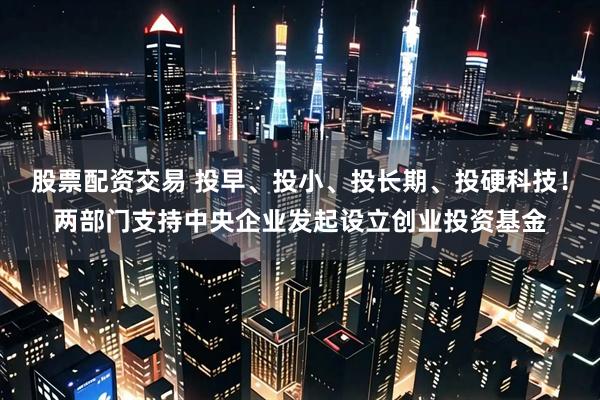 股票配资交易 投早、投小、投长期、投硬科技！两部门支持中央企业发起设立创业投资基金