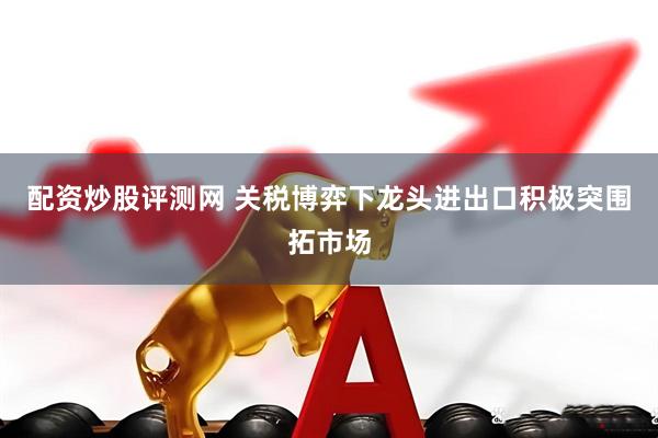 配资炒股评测网 关税博弈下龙头进出口积极突围拓市场