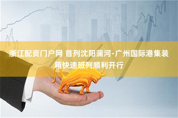 浙江配资门户网 首列沈阳蒲河-广州国际港集装箱快速班列顺利开行