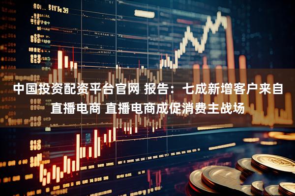 中国投资配资平台官网 报告：七成新增客户来自直播电商 直播电商成促消费主战场