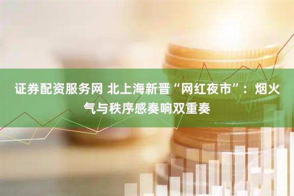证券配资服务网 北上海新晋“网红夜市”：烟火气与秩序感奏响双重奏