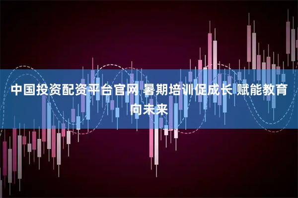 中国投资配资平台官网 暑期培训促成长 赋能教育向未来