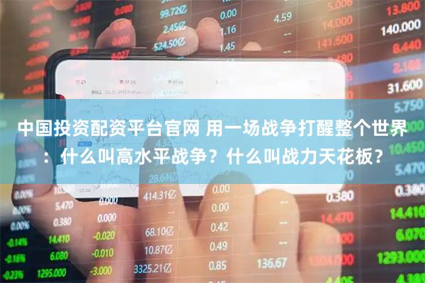 中国投资配资平台官网 用一场战争打醒整个世界：什么叫高水平战争？什么叫战力天花板？