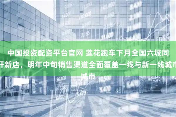 中国投资配资平台官网 莲花跑车下月全国六城同开新店，明年中旬销售渠道全面覆盖一线与新一线城市