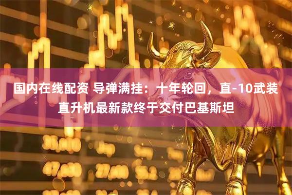 国内在线配资 导弹满挂：十年轮回，直-10武装直升机最新款终于交付巴基斯坦