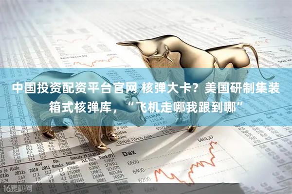中国投资配资平台官网 核弹大卡？美国研制集装箱式核弹库，“飞机走哪我跟到哪”