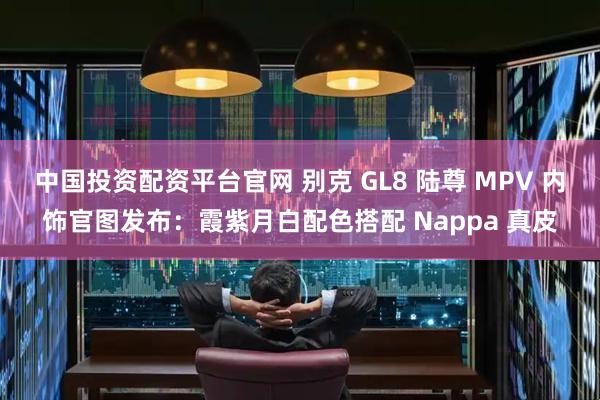 中国投资配资平台官网 别克 GL8 陆尊 MPV 内饰官图发布：霞紫月白配色搭配 Nappa 真皮