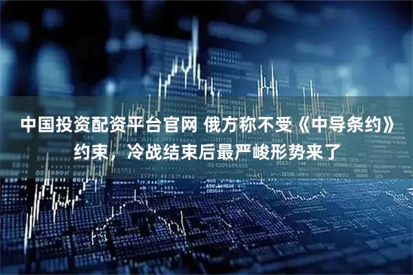 中国投资配资平台官网 俄方称不受《中导条约》约束，冷战结束后最严峻形势来了