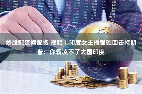 炒股配资问配资 视频｜印度女主播强硬回击特朗普：你霸凌不了大国印度