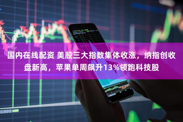 国内在线配资 美股三大指数集体收涨，纳指创收盘新高，苹果单周飙升13%领跑科技股