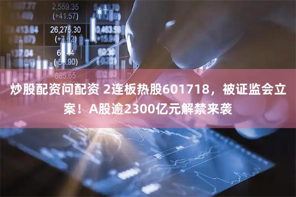炒股配资问配资 2连板热股601718，被证监会立案！A股逾2300亿元解禁来袭
