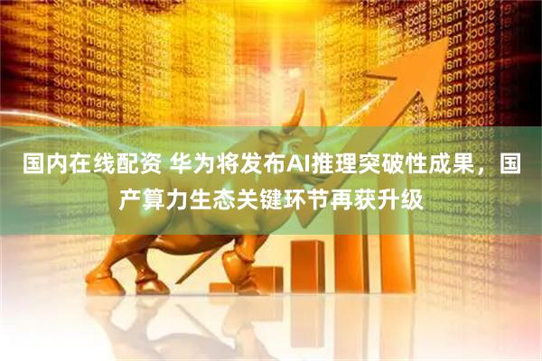国内在线配资 华为将发布AI推理突破性成果，国产算力生态关键环节再获升级