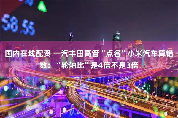 国内在线配资 一汽丰田高管“点名”小米汽车算错数：“轮轴比”是4倍不是3倍
