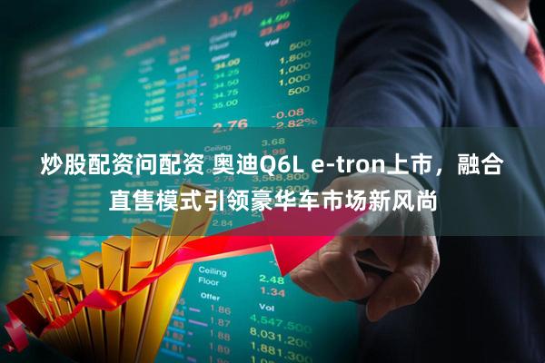 炒股配资问配资 奥迪Q6L e-tron上市，融合直售模式引领豪华车市场新风尚