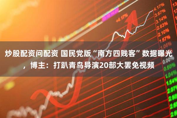 炒股配资问配资 国民党版“南方四贱客”数据曝光，博主：打趴青鸟导演20部大罢免视频