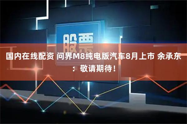 国内在线配资 问界M8纯电版汽车8月上市 余承东：敬请期待！
