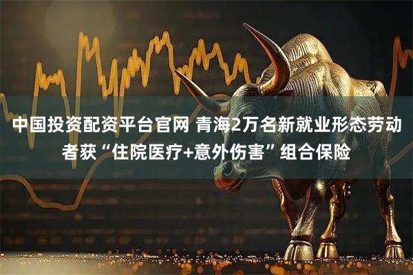 中国投资配资平台官网 青海2万名新就业形态劳动者获“住院医疗+意外伤害”组合保险