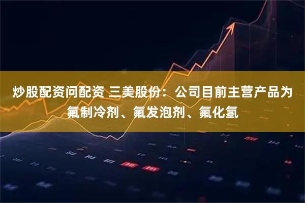 炒股配资问配资 三美股份：公司目前主营产品为氟制冷剂、氟发泡剂、氟化氢