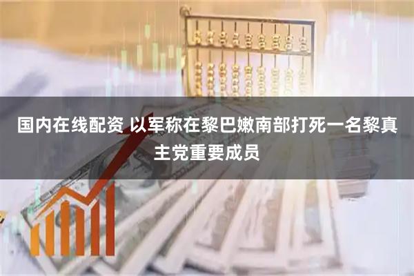 国内在线配资 以军称在黎巴嫩南部打死一名黎真主党重要成员