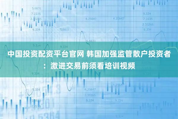 中国投资配资平台官网 韩国加强监管散户投资者:激进交易前须看培训视频