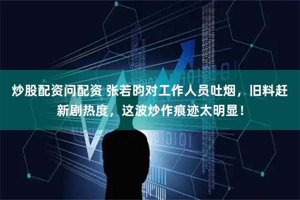 炒股配资问配资 张若昀对工作人员吐烟，旧料赶新剧热度，这波炒作痕迹太明显！