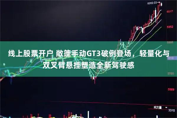 线上股票开户 敞篷手动GT3破例登场，轻量化与双叉臂悬挂塑造全新驾驶感