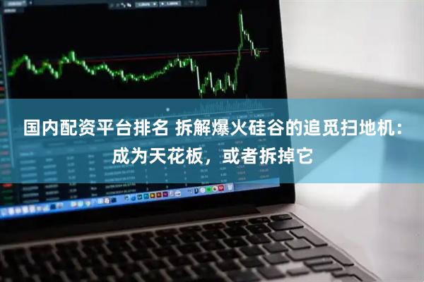 国内配资平台排名 拆解爆火硅谷的追觅扫地机：成为天花板，或者拆掉它