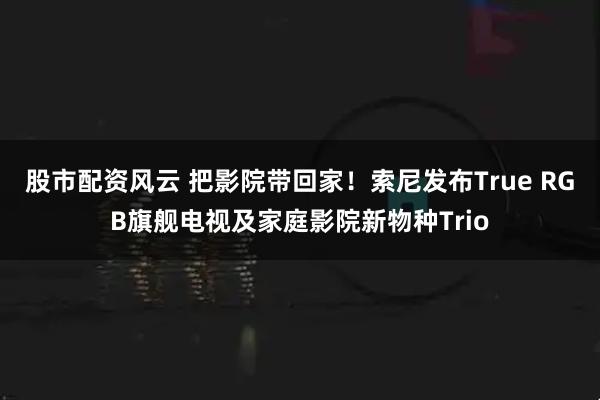 股市配资风云 把影院带回家！索尼发布True RGB旗舰电视及家庭影院新物种Trio
