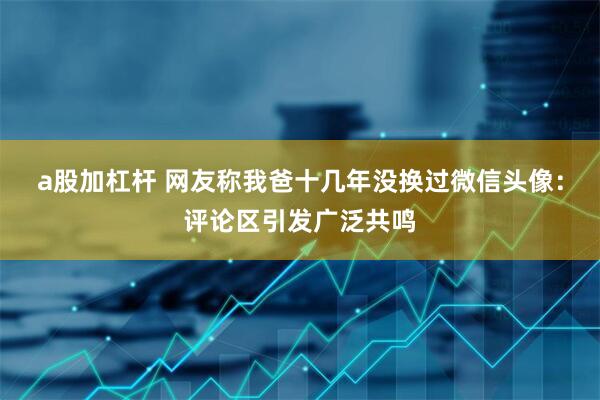a股加杠杆 网友称我爸十几年没换过微信头像：评论区引发广泛共鸣