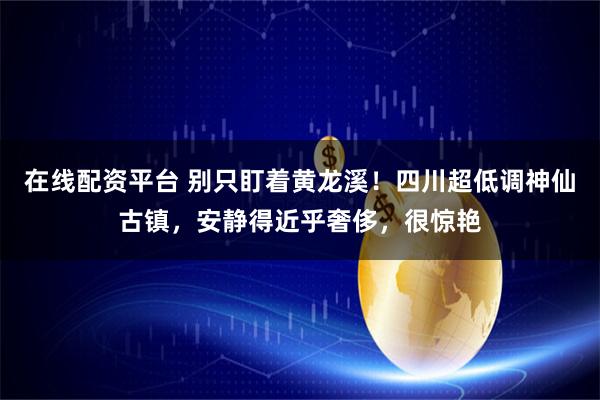 在线配资平台 别只盯着黄龙溪！四川超低调神仙古镇，安静得近乎奢侈，很惊艳