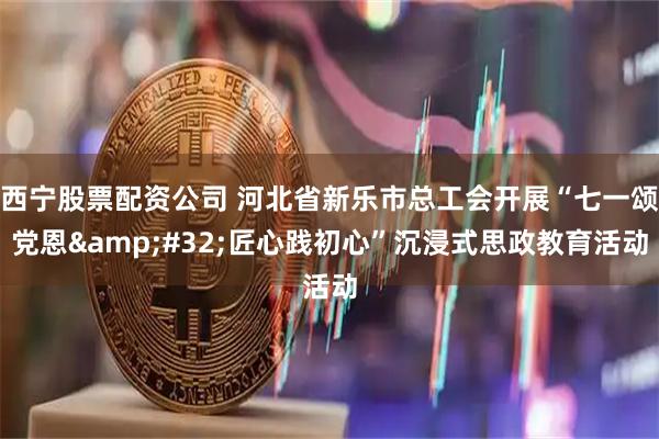西宁股票配资公司 河北省新乐市总工会开展“七一颂党恩 匠心践初心”沉浸式思政教育活动