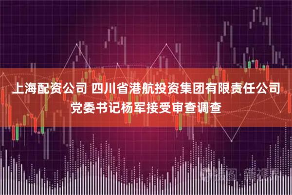 上海配资公司 四川省港航投资集团有限责任公司党委书记杨军接受审查调查