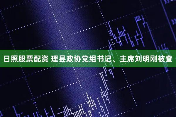 日照股票配资 理县政协党组书记、主席刘明刚被查
