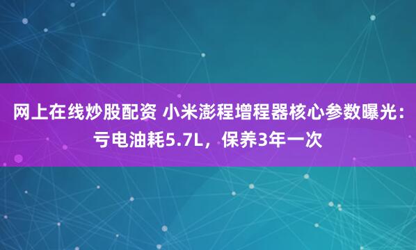 网上在线炒股配资 小米澎程增程器核心参数曝光：亏电油耗5.7L，保养3年一次
