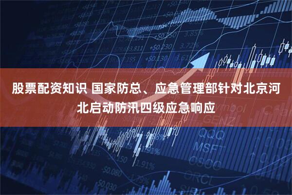 股票配资知识 国家防总、应急管理部针对北京河北启动防汛四级应急响应