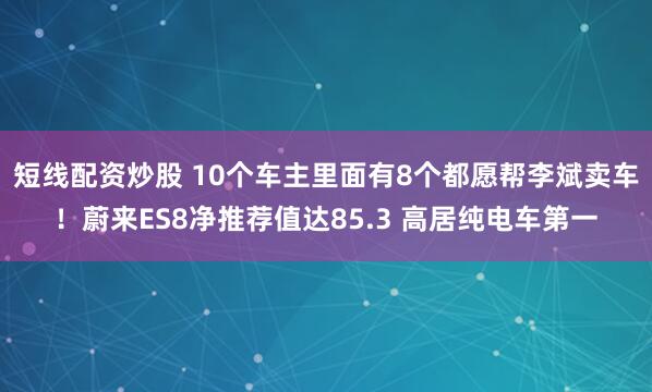 短线配资炒股 10个车主里面有8个都愿帮李斌卖车！蔚来ES8净推荐值达85.3 高居纯电车第一