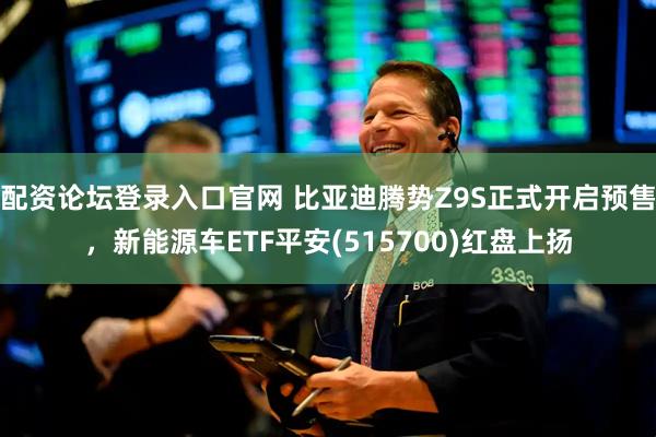 配资论坛登录入口官网 比亚迪腾势Z9S正式开启预售，新能源车ETF平安(515700)红盘上扬