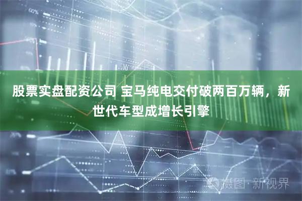 股票实盘配资公司 宝马纯电交付破两百万辆，新世代车型成增长引擎