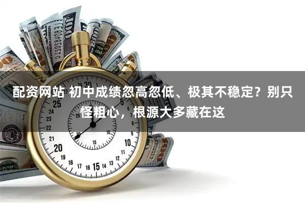 配资网站 初中成绩忽高忽低、极其不稳定？别只怪粗心，根源大多藏在这