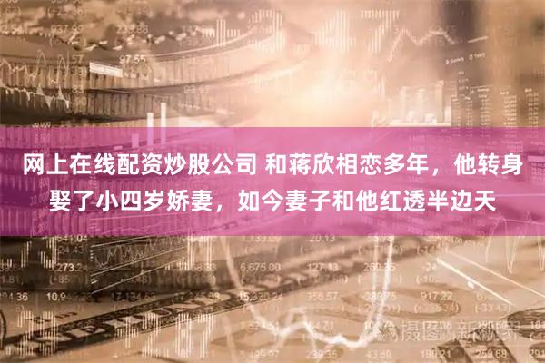 网上在线配资炒股公司 和蒋欣相恋多年，他转身娶了小四岁娇妻，如今妻子和他红透半边天