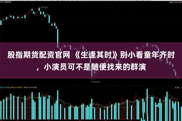 股指期货配资官网 《生逢其时》别小看童年齐时，小演员可不是随便找来的群演