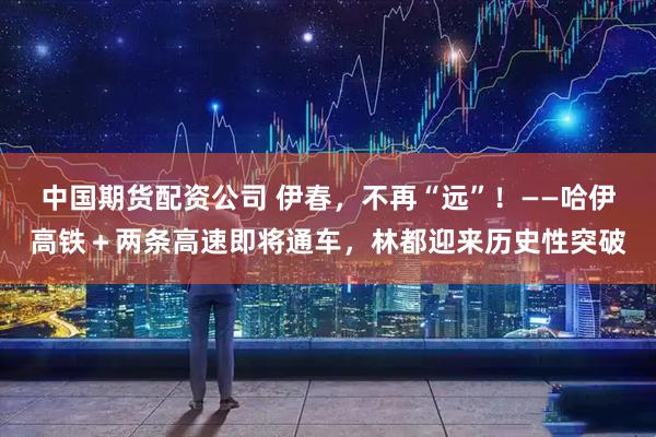 中国期货配资公司 伊春，不再“远”！——哈伊高铁＋两条高速即将通车，林都迎来历史性突破