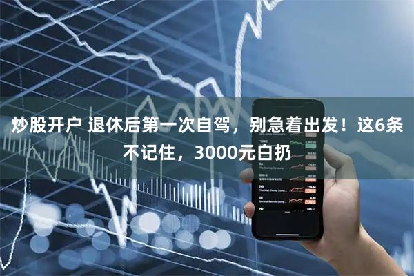 炒股开户 退休后第一次自驾，别急着出发！这6条不记住，3000元白扔
